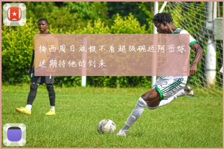 梅西周日放假不看超级碗迈阿密球迷期待他的到来