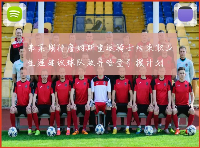 弗莱期待詹姆斯重返骑士结束职业生涯建议球队放弃哈登引援计划