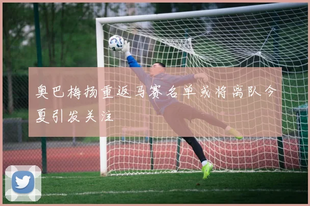 奥巴梅扬重返马赛名单或将离队今夏引发关注