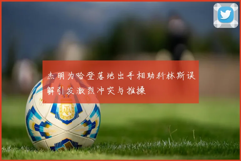 杰明为哈登落地出手相助科林斯误解引发激烈冲突与推搡