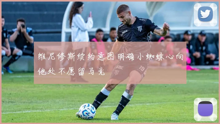 维尼修斯续约意图明确小蜘蛛心向他处不愿留马竞