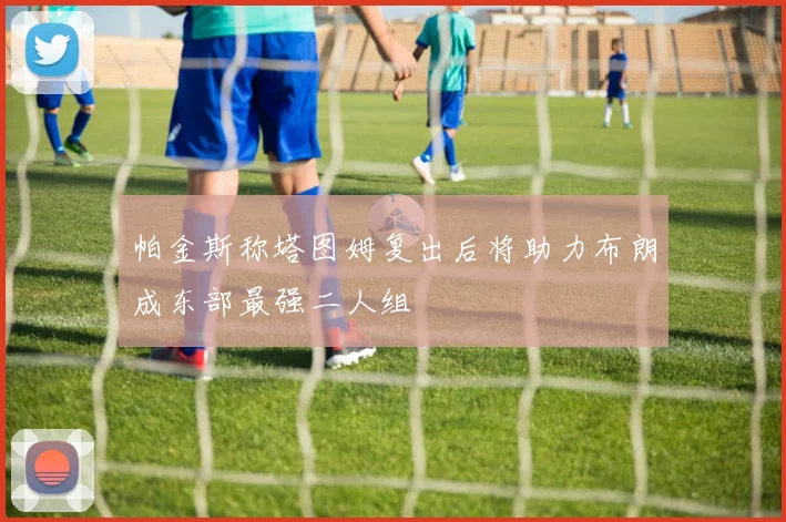 帕金斯称塔图姆复出后将助力布朗成东部最强二人组