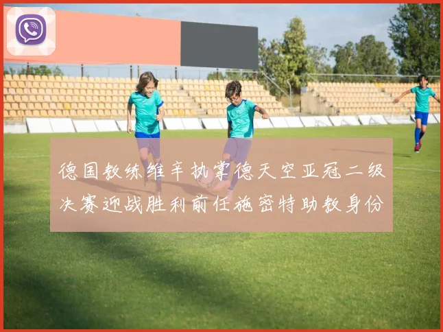 德国教练维辛执掌德天空亚冠二级决赛迎战胜利前任施密特助教身份引关注
