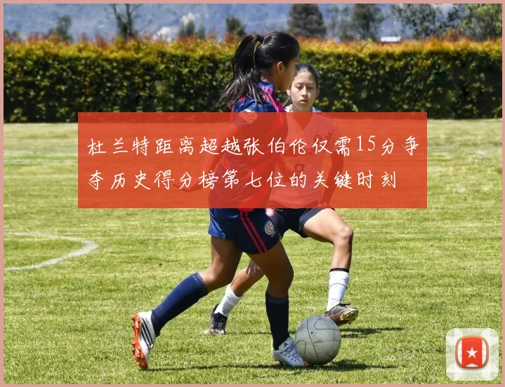 杜兰特距离超越张伯伦仅需15分争夺历史得分榜第七位的关键时刻