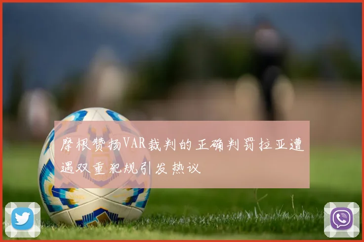 摩根赞扬VAR裁判的正确判罚拉亚遭遇双重犯规引发热议