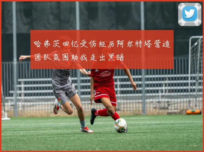 哈弗茨回忆受伤经历阿尔特塔营造团队氛围助我走出黑暗