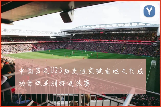 中国男足U23历史性突破吉达之行成功晋级亚洲杯淘汰赛
