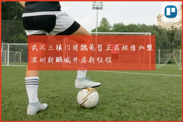 武汉三镇门将魏黾哲正式租借加盟深圳新鹏城开启新征程