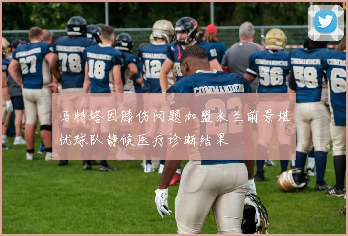马特塔因膝伤问题加盟米兰前景堪忧球队静候医疗诊断结果
