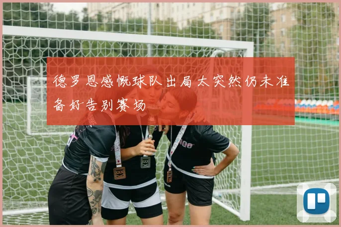 德罗恩感慨球队出局太突然仍未准备好告别赛场