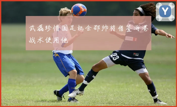 武磊珍惜国足机会邵帅将借鉴海港战术使用他