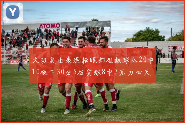 文班复出表现抢眼却难救球队20中10砍下30分5板罚球8中7无力回天