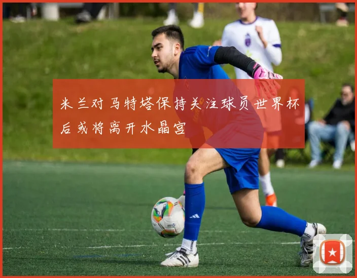 米兰对马特塔保持关注球员世界杯后或将离开水晶宫