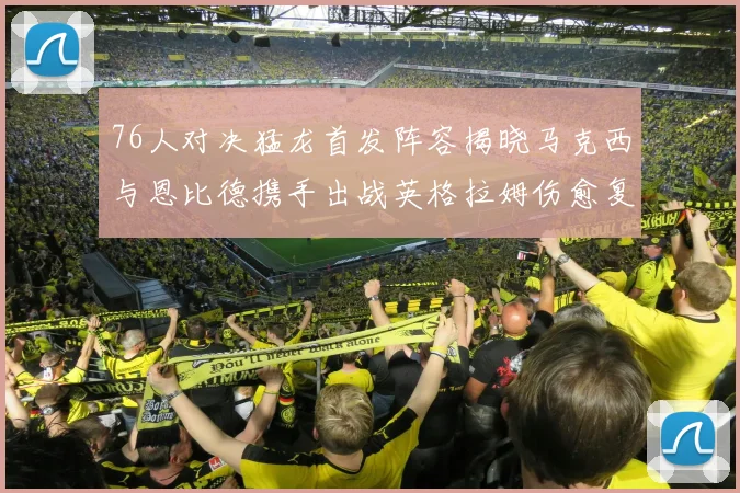 76人对决猛龙首发阵容揭晓马克西与恩比德携手出战英格拉姆伤愈复出助阵