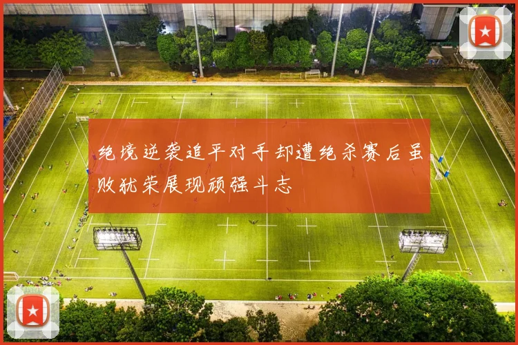 绝境逆袭追平对手却遭绝杀赛后虽败犹荣展现顽强斗志