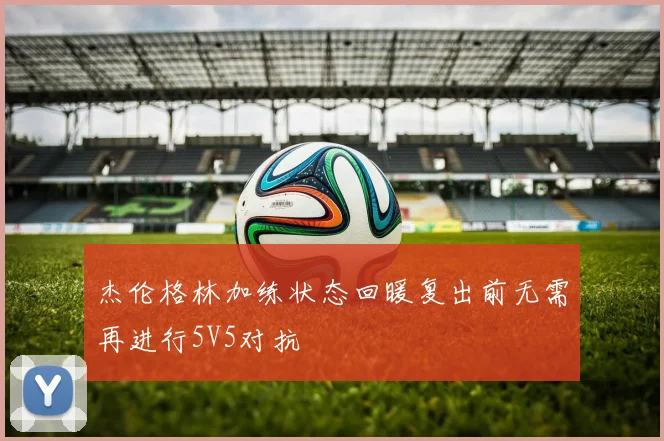 杰伦格林加练状态回暖复出前无需再进行5V5对抗