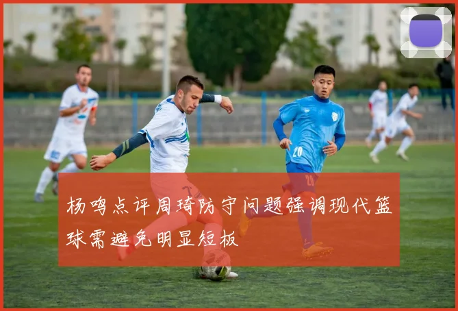 杨鸣点评周琦防守问题强调现代篮球需避免明显短板