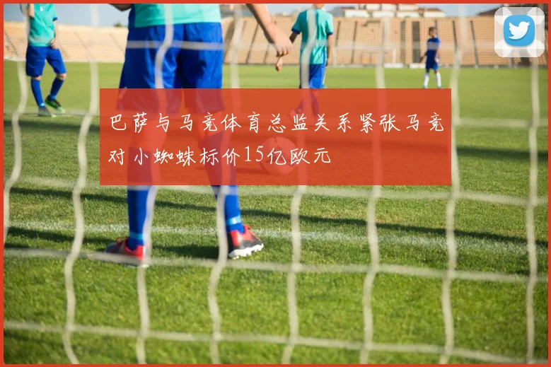 巴萨与马竞体育总监关系紧张马竞对小蜘蛛标价15亿欧元