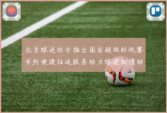 北京球迷协会推出国安超级杯观赛专列便捷往返服务助力球迷激情助阵